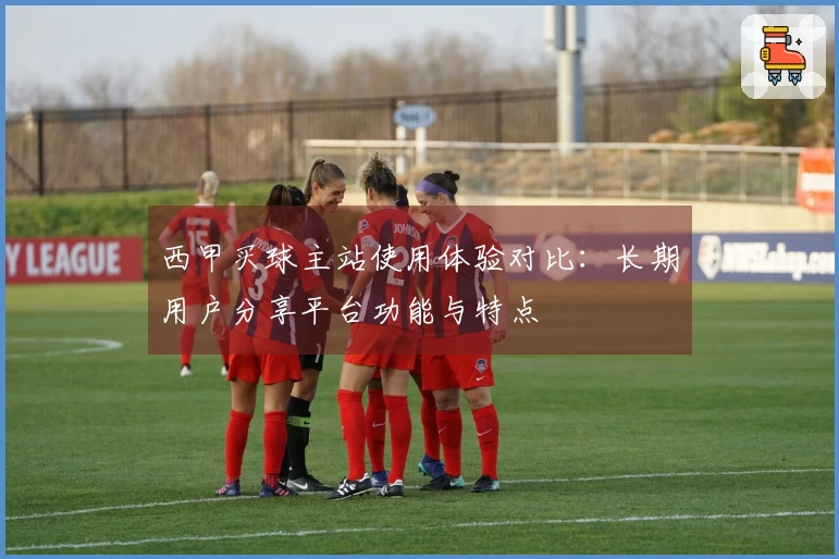 西甲买球主站使用体验对比：长期用户分享平台功能与特点