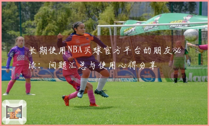 长期使用NBA买球官方平台的朋友必读：问题汇总与使用心得分享