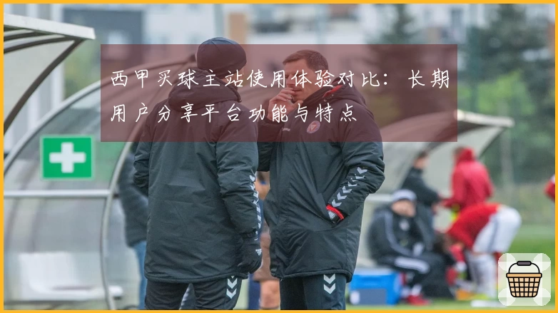 西甲买球主站使用体验对比：长期用户分享平台功能与特点