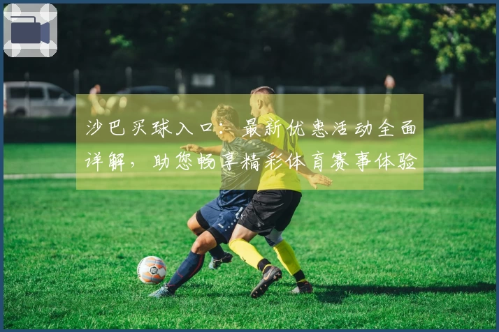 沙巴买球入口：最新优惠活动全面详解，助您畅享精彩体育赛事体验