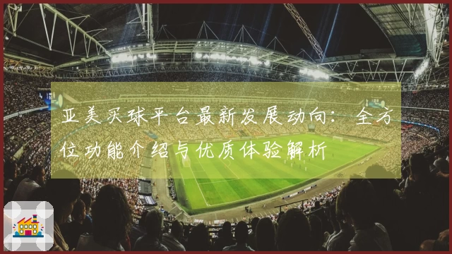 亚美买球平台最新发展动向：全方位功能介绍与优质体验解析