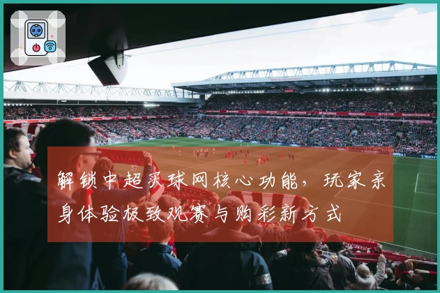 解锁中超买球网核心功能，玩家亲身体验极致观赛与购彩新方式