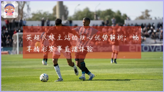 英超买球主站的核心优势解析：畅享精彩赛事直播体验