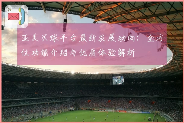 亚美买球平台最新发展动向：全方位功能介绍与优质体验解析